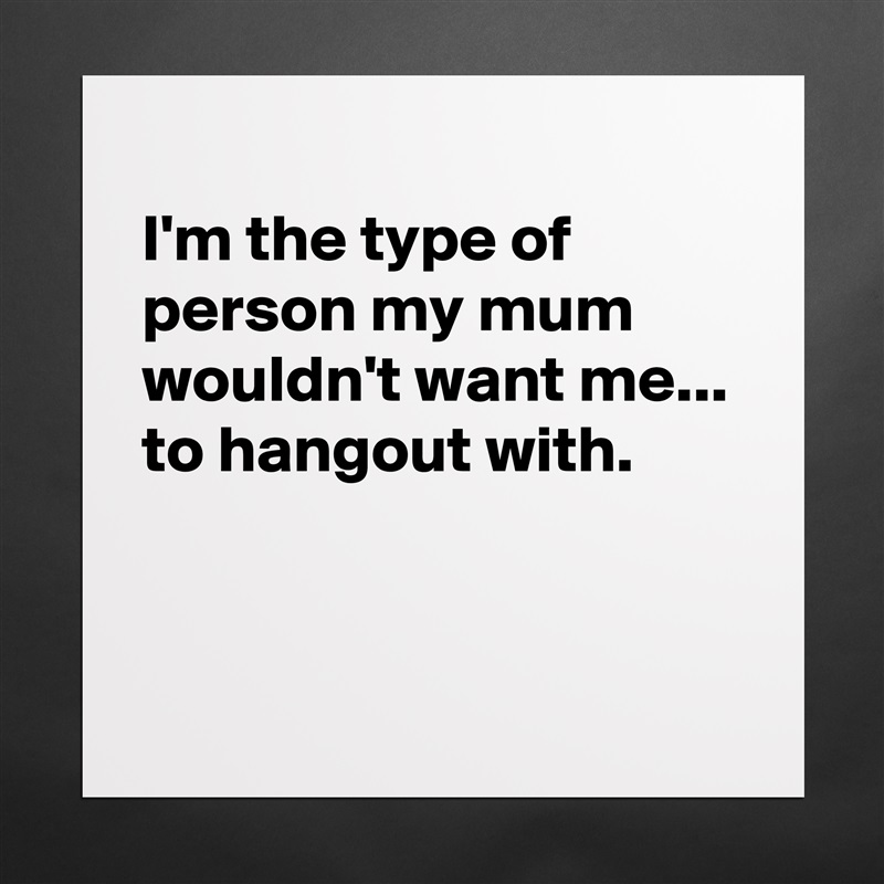 
I'm the type of person my mum wouldn't want me...
to hangout with.


 Matte White Poster Print Statement Custom 