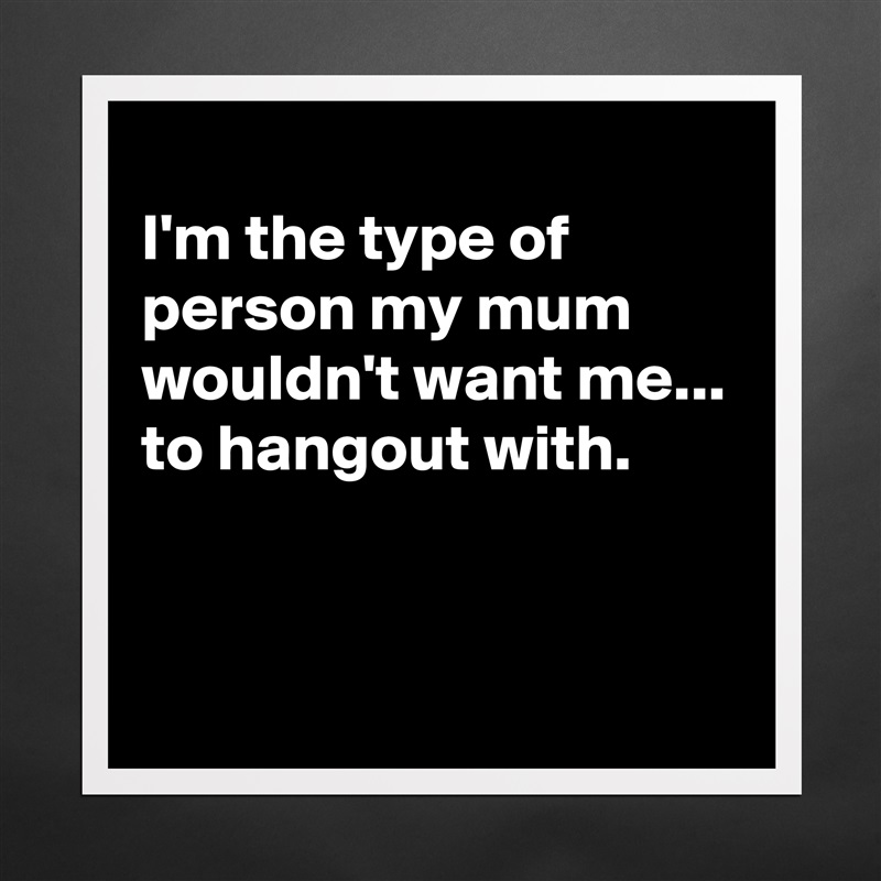 
I'm the type of person my mum wouldn't want me...
to hangout with.


 Matte White Poster Print Statement Custom 