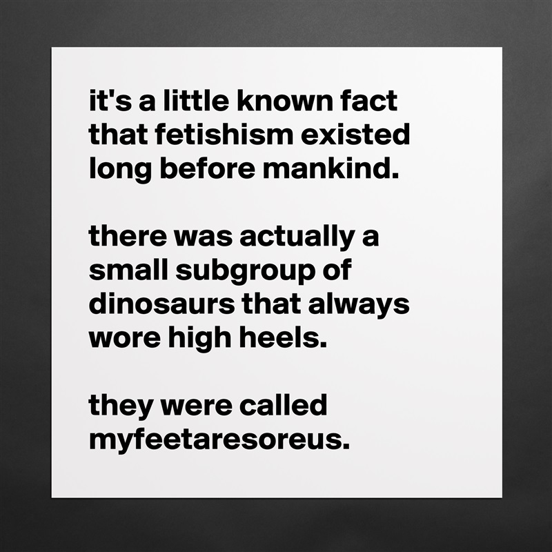 it's a little known fact that fetishism existed long before mankind. 

there was actually a small subgroup of dinosaurs that always wore high heels. 

they were called myfeetaresoreus.  Matte White Poster Print Statement Custom 