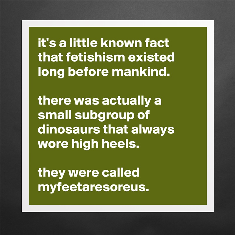 it's a little known fact that fetishism existed long before mankind. 

there was actually a small subgroup of dinosaurs that always wore high heels. 

they were called myfeetaresoreus.  Matte White Poster Print Statement Custom 