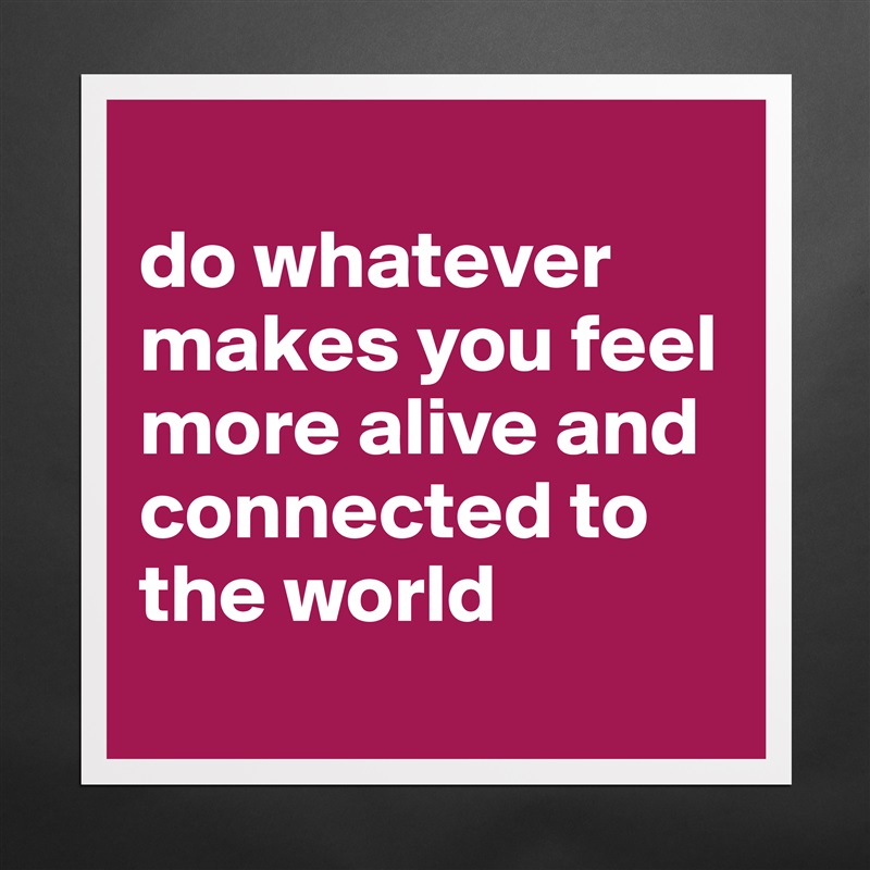 
do whatever 
makes you feel more alive and connected to the world
 Matte White Poster Print Statement Custom 