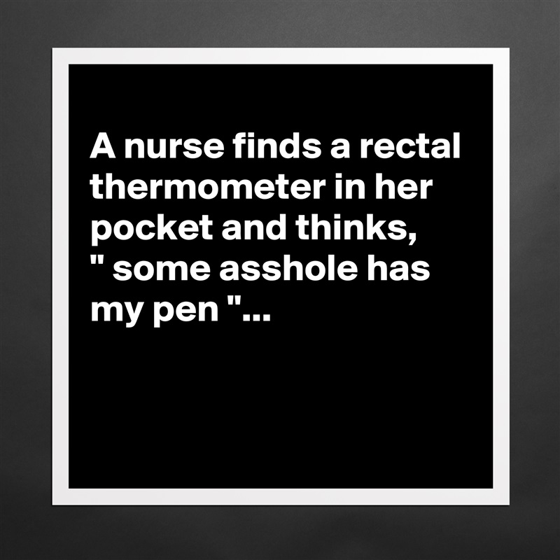 
A nurse finds a rectal thermometer in her pocket and thinks,
" some asshole has my pen "...


 Matte White Poster Print Statement Custom 