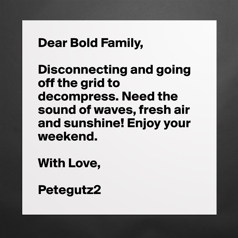 Dear Bold Family,

Disconnecting and going off the grid to decompress. Need the sound of waves, fresh air and sunshine! Enjoy your weekend. 

With Love,

Petegutz2 Matte White Poster Print Statement Custom 