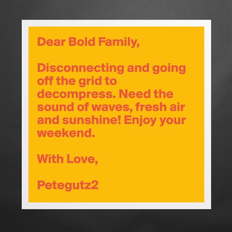 Dear Bold Family,

Disconnecting and going off the grid to decompress. Need the sound of waves, fresh air and sunshine! Enjoy your weekend. 

With Love,

Petegutz2 Matte White Poster Print Statement Custom 
