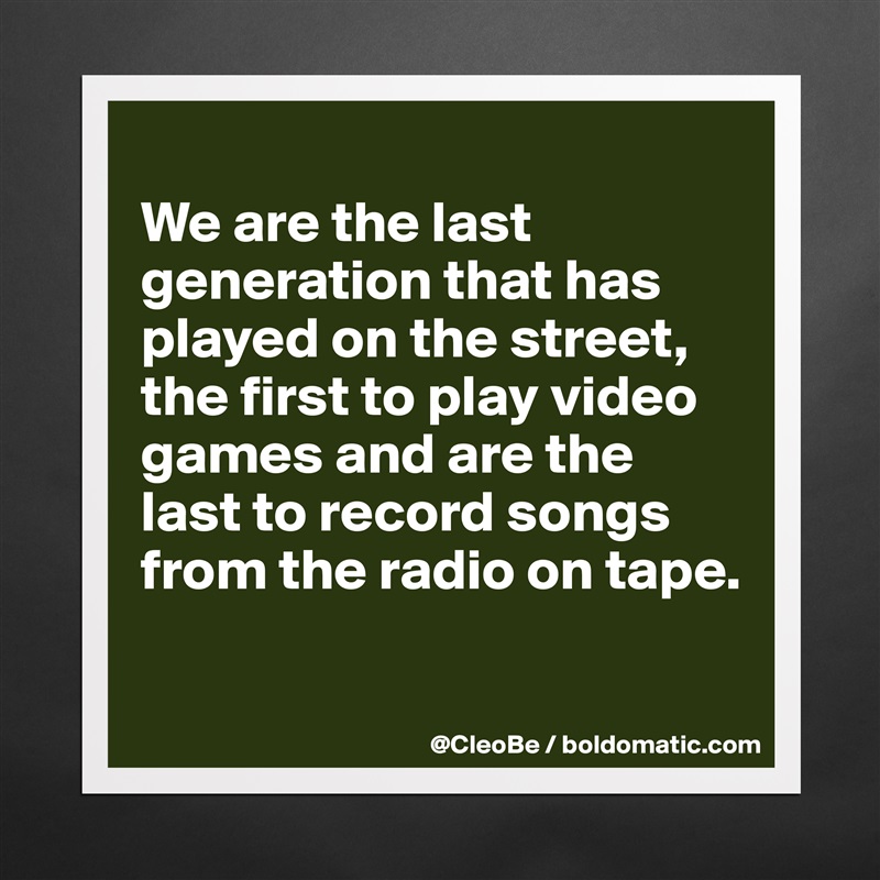 
We are the last generation that has played on the street, the first to play video games and are the last to record songs from the radio on tape.

 Matte White Poster Print Statement Custom 