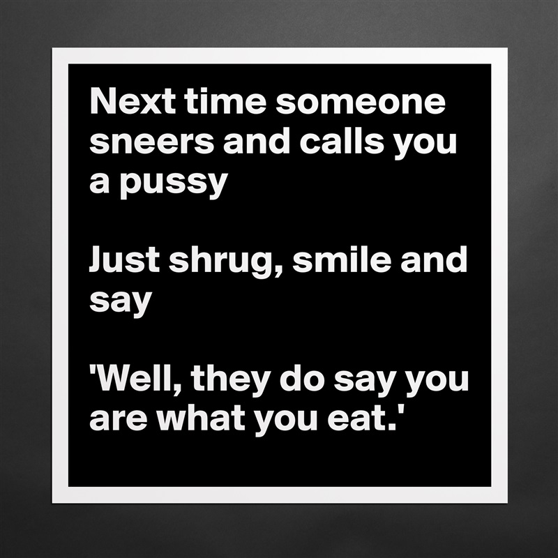 Next time someone sneers and calls you a pussy

Just shrug, smile and say

'Well, they do say you are what you eat.' Matte White Poster Print Statement Custom 
