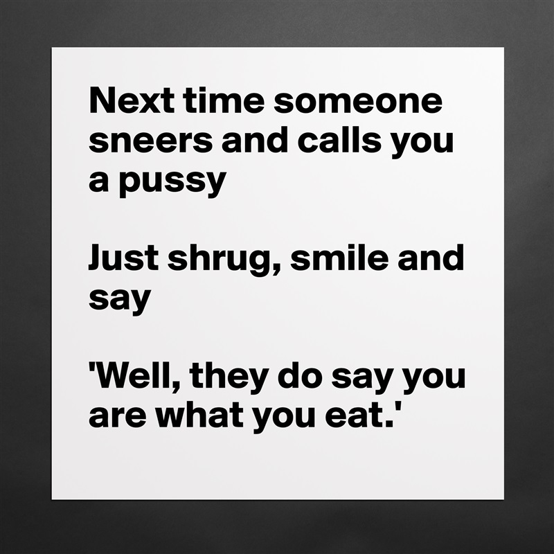 Next time someone sneers and calls you a pussy

Just shrug, smile and say

'Well, they do say you are what you eat.' Matte White Poster Print Statement Custom 