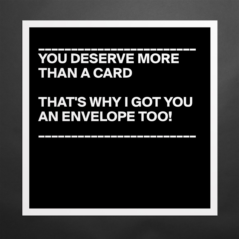 ________________________
YOU DESERVE MORE THAN A CARD

THAT'S WHY I GOT YOU AN ENVELOPE TOO!
________________________



 Matte White Poster Print Statement Custom 