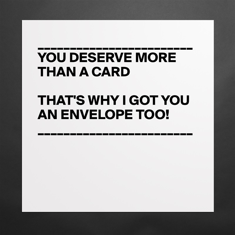 ________________________
YOU DESERVE MORE THAN A CARD

THAT'S WHY I GOT YOU AN ENVELOPE TOO!
________________________



 Matte White Poster Print Statement Custom 