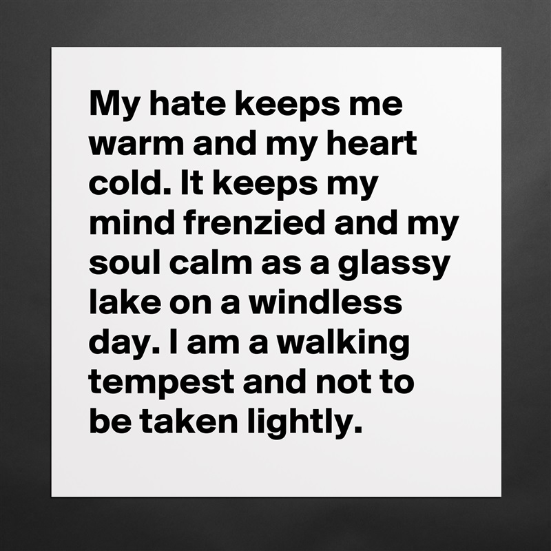 My hate keeps me warm and my heart cold. It keeps my mind frenzied and my soul calm as a glassy lake on a windless day. I am a walking tempest and not to be taken lightly. Matte White Poster Print Statement Custom 