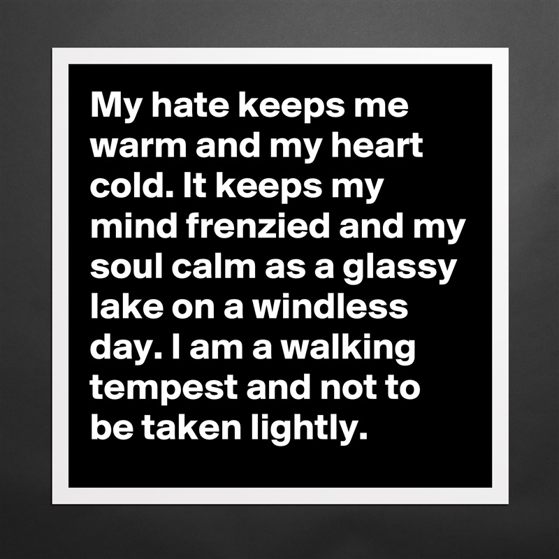 My hate keeps me warm and my heart cold. It keeps my mind frenzied and my soul calm as a glassy lake on a windless day. I am a walking tempest and not to be taken lightly. Matte White Poster Print Statement Custom 