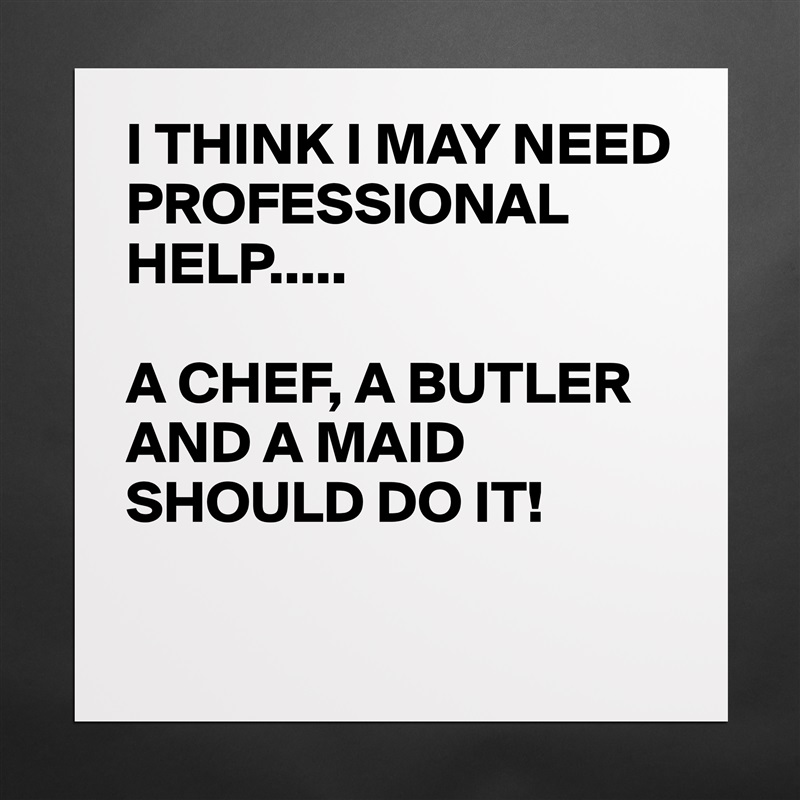 I THINK I MAY NEED PROFESSIONAL HELP.....

A CHEF, A BUTLER AND A MAID SHOULD DO IT!

 Matte White Poster Print Statement Custom 