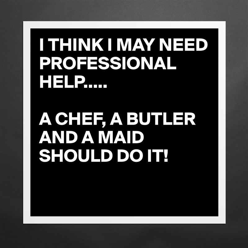 I THINK I MAY NEED PROFESSIONAL HELP.....

A CHEF, A BUTLER AND A MAID SHOULD DO IT!

 Matte White Poster Print Statement Custom 