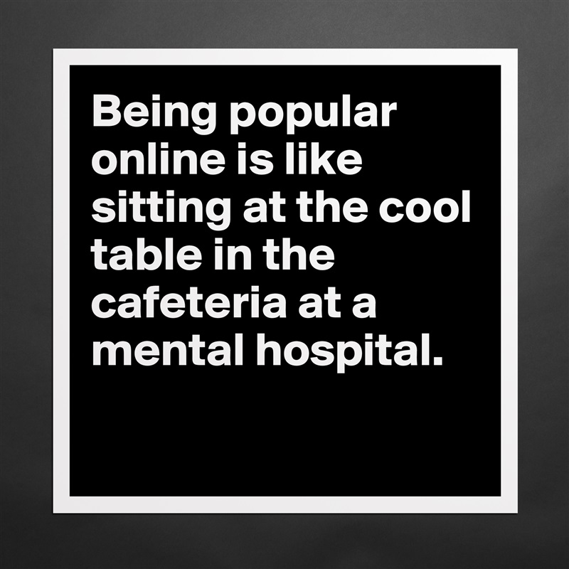 Being popular online is like sitting at the cool table in the cafeteria at a mental hospital. 

 Matte White Poster Print Statement Custom 