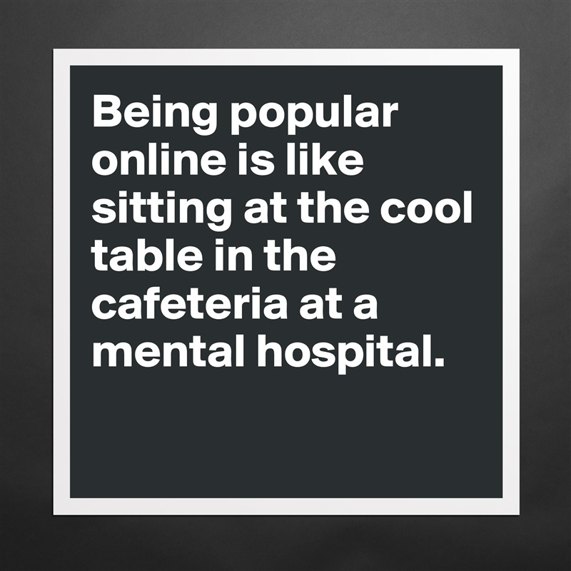 Being popular online is like sitting at the cool table in the cafeteria at a mental hospital. 

 Matte White Poster Print Statement Custom 