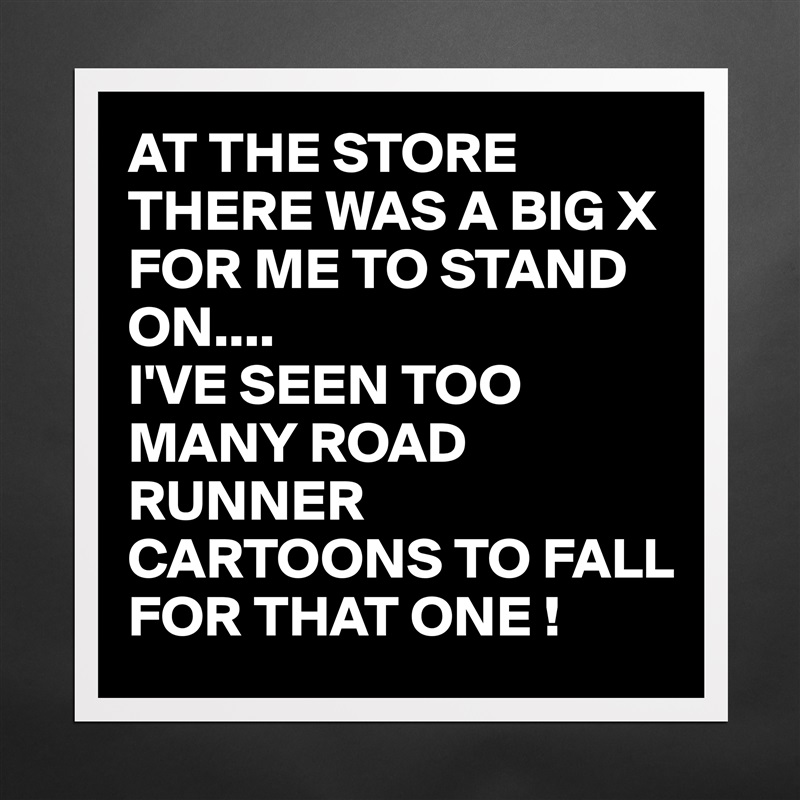 AT THE STORE THERE WAS A BIG X FOR ME TO STAND ON....
I'VE SEEN TOO MANY ROAD RUNNER CARTOONS TO FALL FOR THAT ONE ! Matte White Poster Print Statement Custom 