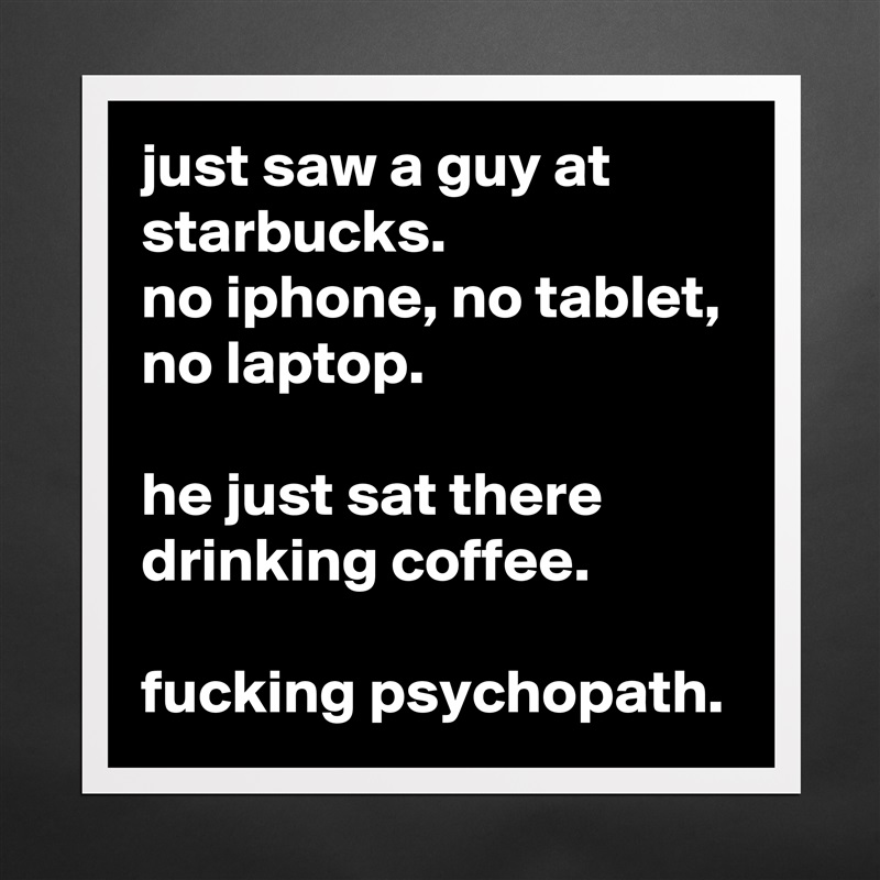 just saw a guy at starbucks.
no iphone, no tablet, no laptop.

he just sat there drinking coffee.

fucking psychopath. Matte White Poster Print Statement Custom 