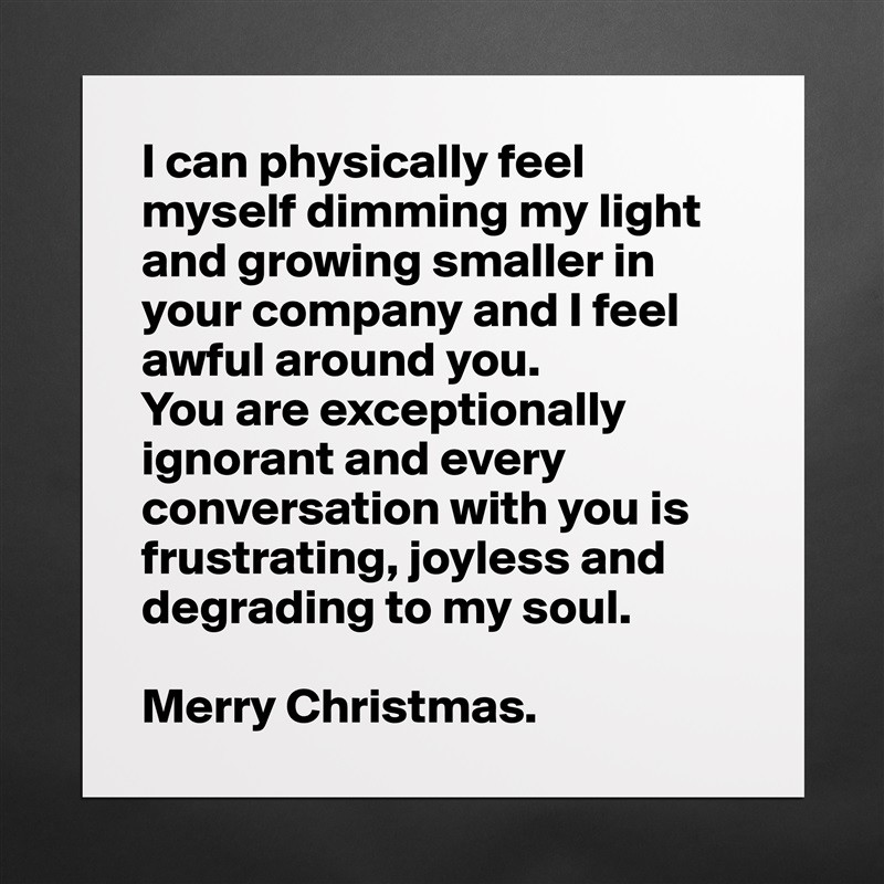 I can physically feel myself dimming my light and growing smaller in your company and I feel awful around you. 
You are exceptionally ignorant and every conversation with you is frustrating, joyless and 
degrading to my soul.

Merry Christmas. Matte White Poster Print Statement Custom 