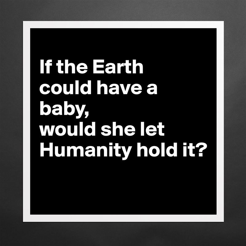 
If the Earth 
could have a baby, 
would she let Humanity hold it?
 Matte White Poster Print Statement Custom 