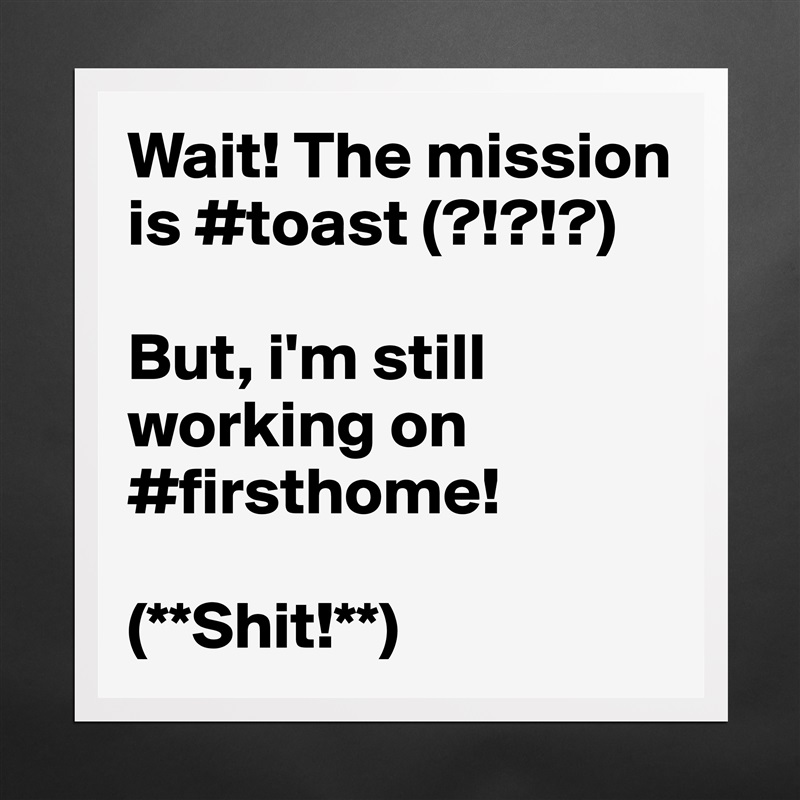 Wait! The mission is #toast (?!?!?) 

But, i'm still working on #firsthome! 

(**Shit!**) Matte White Poster Print Statement Custom 
