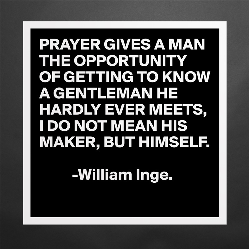PRAYER GIVES A MAN THE OPPORTUNITY
OF GETTING TO KNOW A GENTLEMAN HE HARDLY EVER MEETS,
I DO NOT MEAN HIS MAKER, BUT HIMSELF.

          -William Inge. Matte White Poster Print Statement Custom 