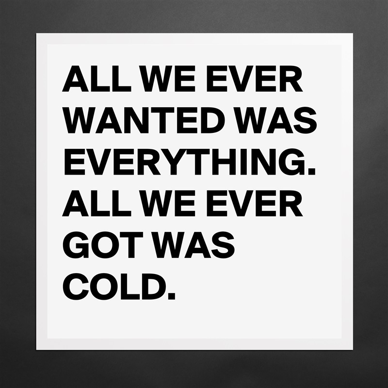 ALL WE EVER WANTED WAS EVERYTHING. ALL WE EVER GOT WAS COLD. Matte White Poster Print Statement Custom 