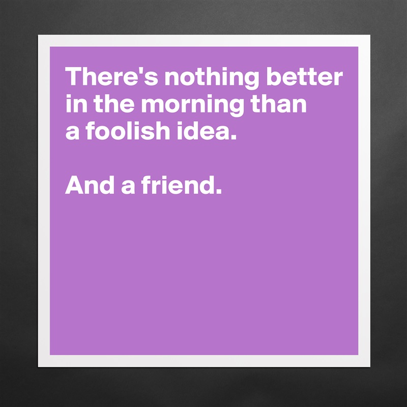 There's nothing better
in the morning than
a foolish idea. 

And a friend.




 Matte White Poster Print Statement Custom 