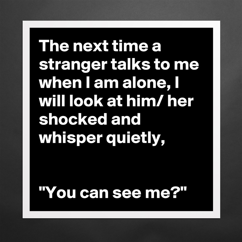 The next time a stranger talks to me when I am alone, I will look at him/ her shocked and whisper quietly,


"You can see me?" Matte White Poster Print Statement Custom 