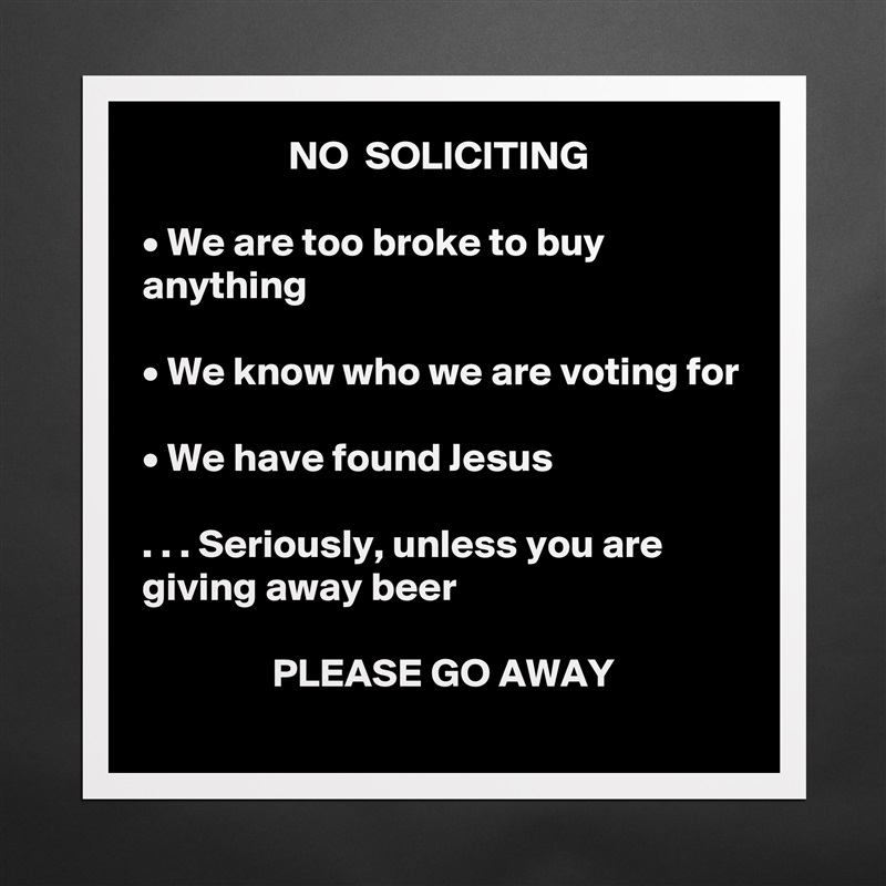                   NO  SOLICITING

• We are too broke to buy anything

• We know who we are voting for

• We have found Jesus

. . . Seriously, unless you are giving away beer

                PLEASE GO AWAY Matte White Poster Print Statement Custom 