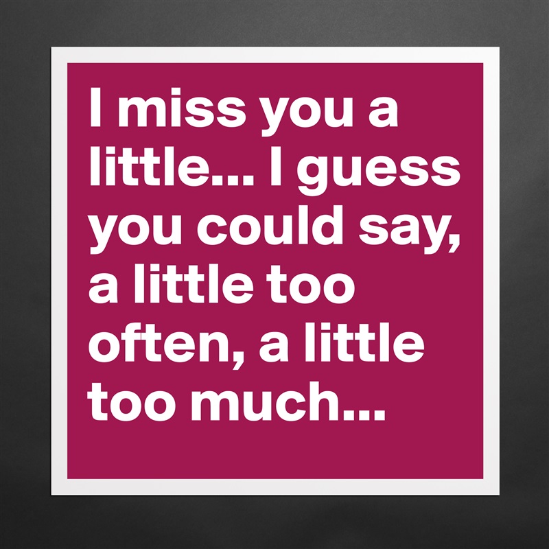 I miss you a little... I guess you could say, a little too often, a little too much... Matte White Poster Print Statement Custom 