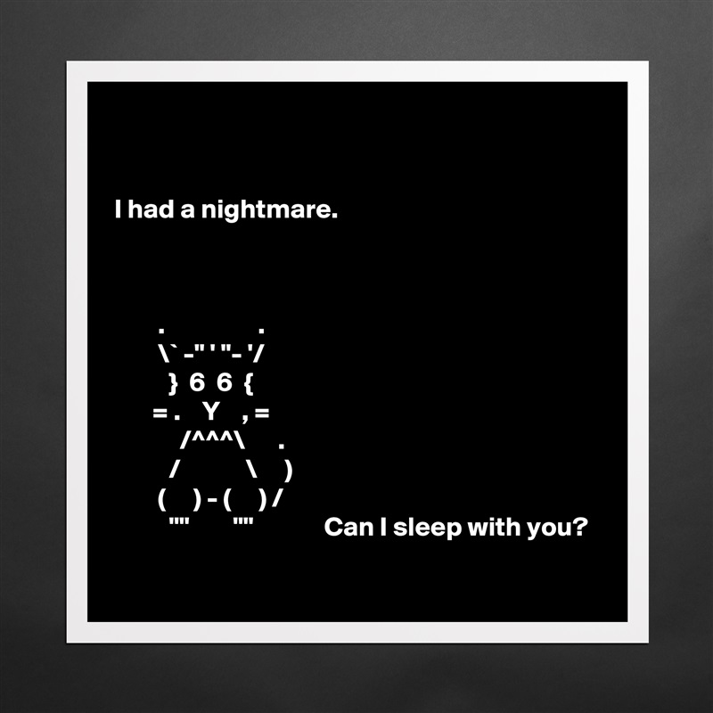 


I had a nightmare.



        .                 .
        \` -" ' "- '/
          }  6  6  {
       = .    Y    , =
            /^^^\      .
          /            \     )
        (     ) - (     ) /
          ""        ""             Can I sleep with you?
 Matte White Poster Print Statement Custom 