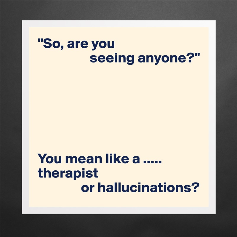 "So, are you
                  seeing anyone?"






You mean like a .....
therapist
               or hallucinations? Matte White Poster Print Statement Custom 