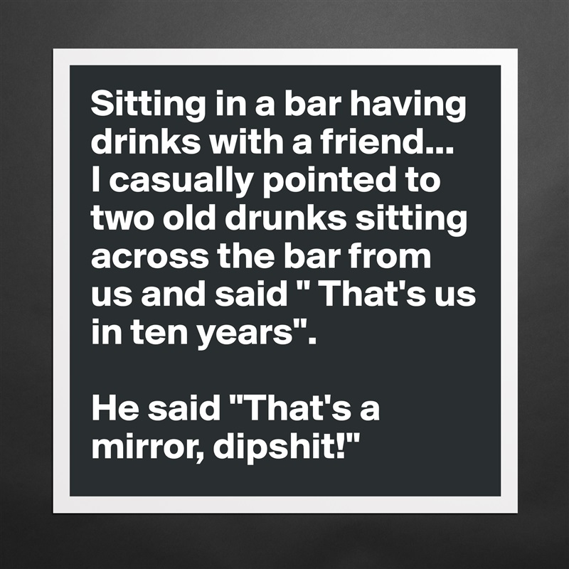 Sitting in a bar having drinks with a friend... 
I casually pointed to two old drunks sitting across the bar from us and said " That's us in ten years".

He said "That's a mirror, dipshit!" Matte White Poster Print Statement Custom 