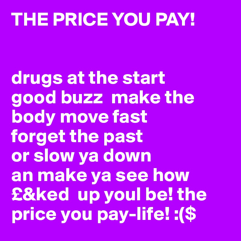 THE PRICE YOU PAY!


drugs at the start
good buzz  make the body move fast 
forget the past 
or slow ya down
an make ya see how 
£&ked  up youl be! the price you pay-life! :($