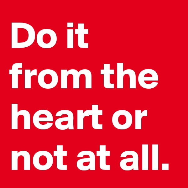 Do it from the heart or not at all.