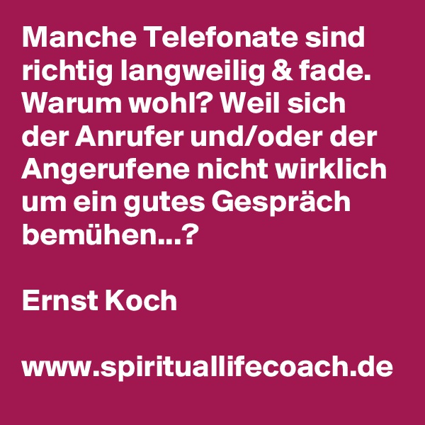 Manche Telefonate sind richtig langweilig & fade. Warum wohl? Weil sich der Anrufer und/oder der Angerufene nicht wirklich um ein gutes Gespräch bemühen...?

Ernst Koch

www.spirituallifecoach.de