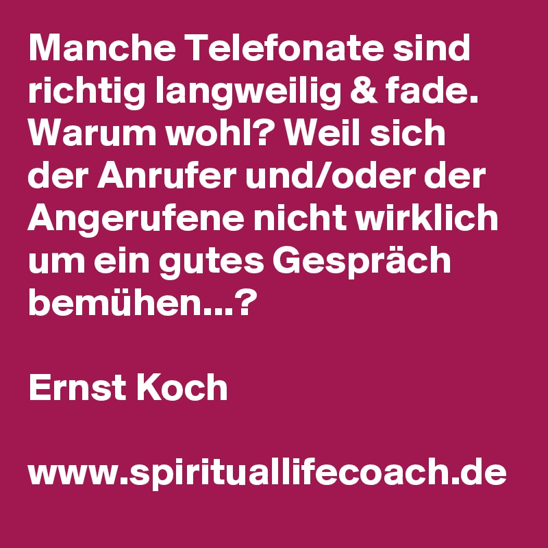 Manche Telefonate sind richtig langweilig & fade. Warum wohl? Weil sich der Anrufer und/oder der Angerufene nicht wirklich um ein gutes Gespräch bemühen...?

Ernst Koch

www.spirituallifecoach.de