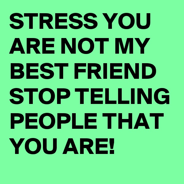STRESS YOU ARE NOT MY BEST FRIEND STOP TELLING PEOPLE THAT YOU ARE!