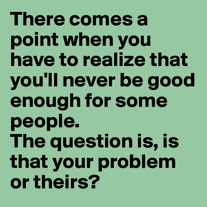 There Comes A Point When You Have To Realize That You Ll Never Be Good Enough For Some People The Question Is Is That Your Problem Or Theirs Post By Sassyqoc On