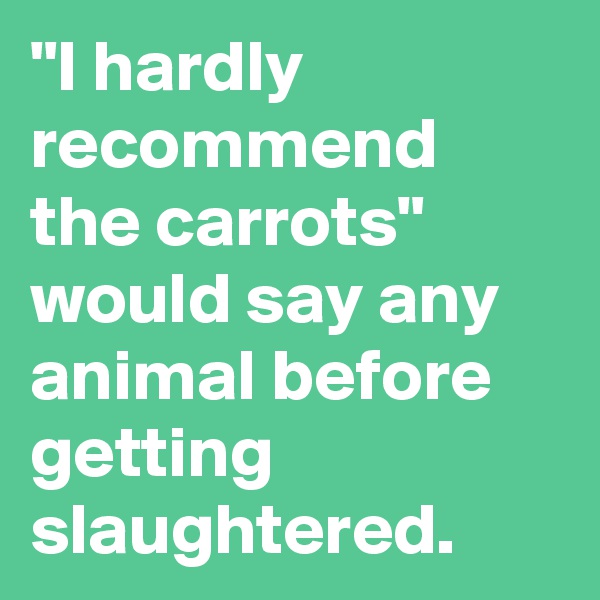 "I hardly recommend the carrots"
would say any animal before getting slaughtered. 