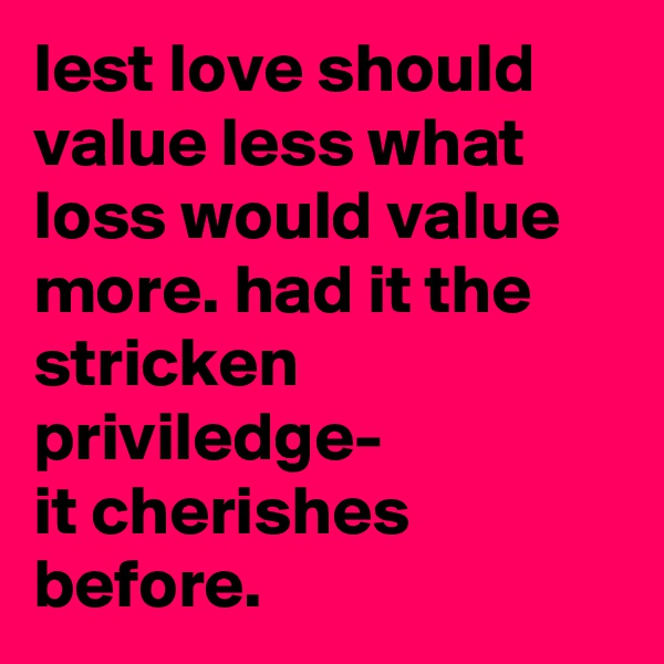 lest love should value less what loss would value more. had it the stricken priviledge- 
it cherishes before.