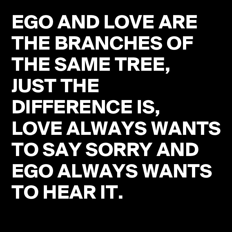 EGO AND LOVE ARE THE BRANCHES OF THE SAME TREE,
JUST THE DIFFERENCE IS,
LOVE ALWAYS WANTS TO SAY SORRY AND EGO ALWAYS WANTS TO HEAR IT.