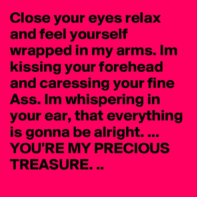 Close your eyes relax and feel yourself wrapped in my arms. Im kissing your forehead and caressing your fine Ass. Im whispering in your ear, that everything is gonna be alright. ...
YOU'RE MY PRECIOUS TREASURE. ..