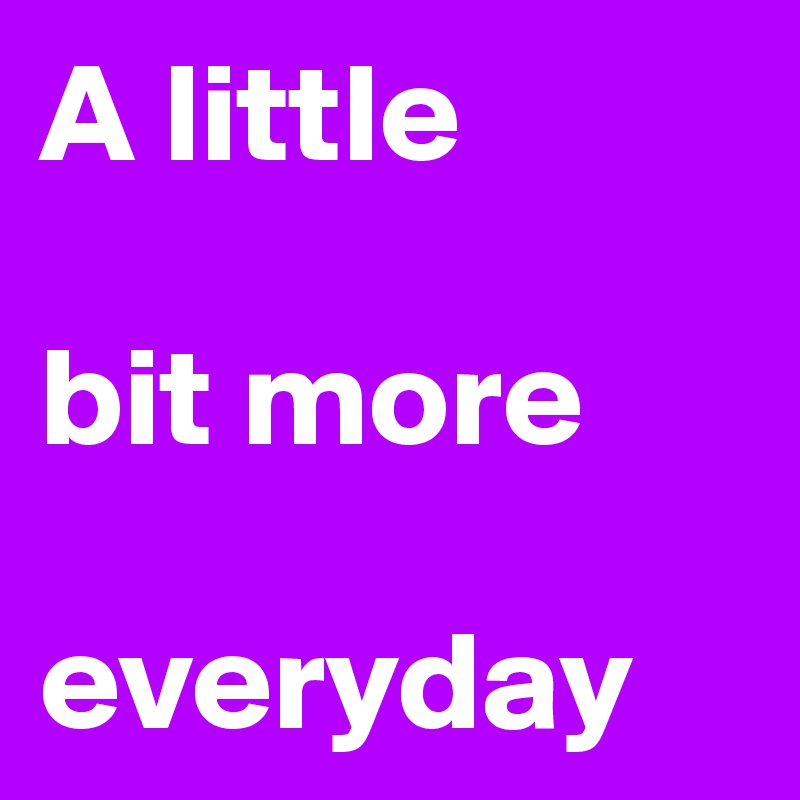 A little

bit more

everyday