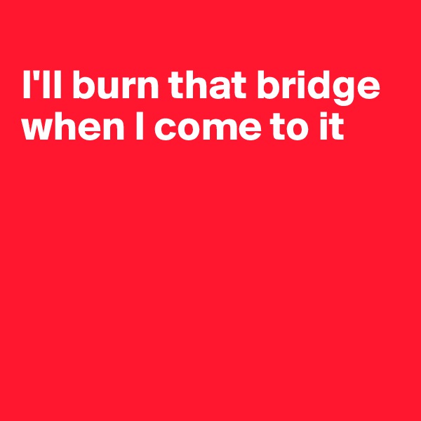 
I'll burn that bridge when I come to it





