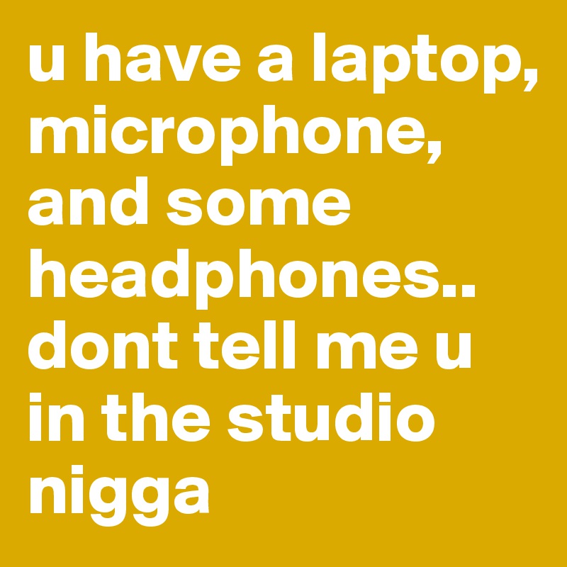 u have a laptop, microphone, and some headphones.. dont tell me u in the studio nigga