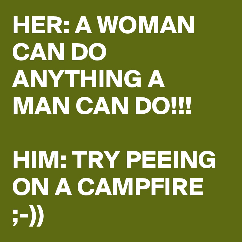HER: A WOMAN CAN DO ANYTHING A MAN CAN DO!!!

HIM: TRY PEEING ON A CAMPFIRE  ;-))