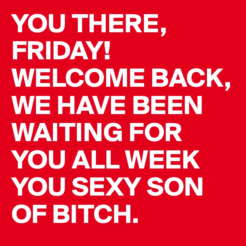 YOU THERE, FRIDAY!
WELCOME BACK,
WE HAVE BEEN WAITING FOR YOU ALL WEEK YOU SEXY SON OF BITCH.