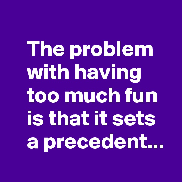 
    The problem
    with having 
    too much fun 
    is that it sets 
    a precedent...
