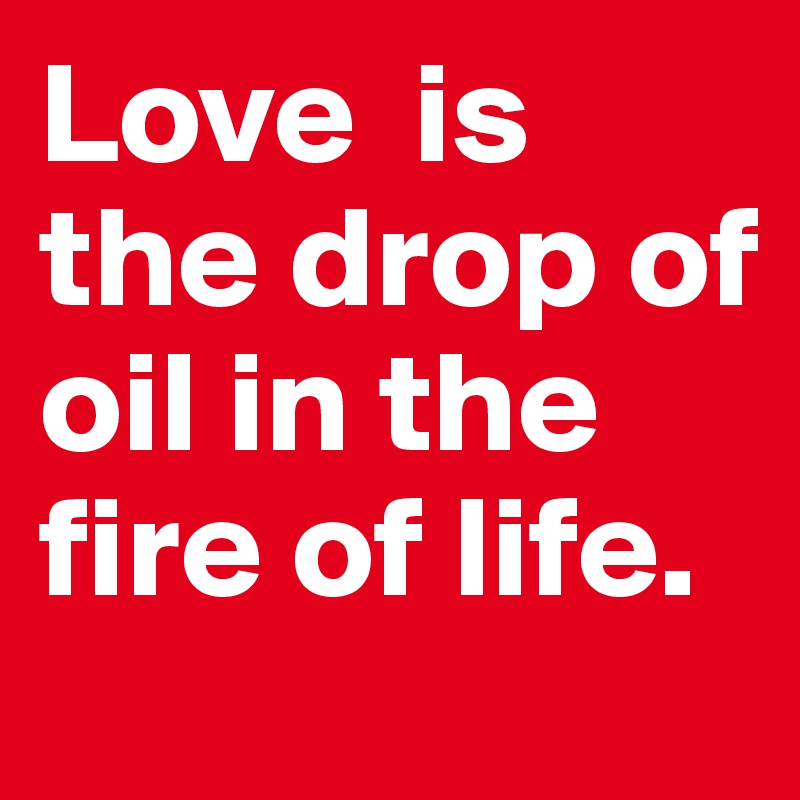 Love  is        the drop of oil in the fire of life. 